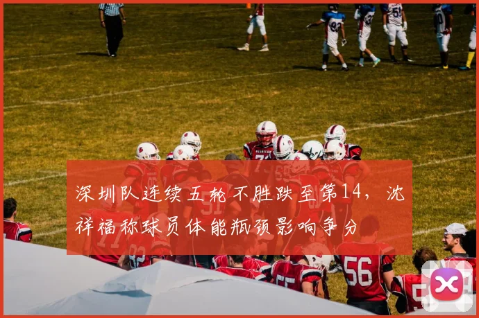 深圳队连续五轮不胜跌至第14，沈祥福称球员体能瓶颈影响争分