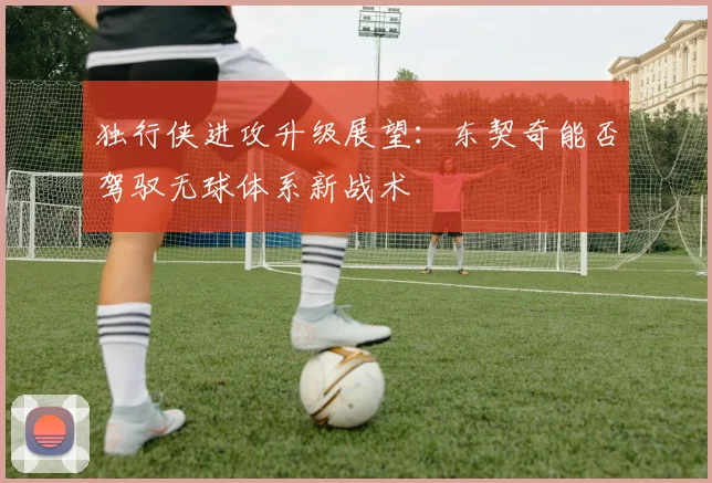 独行侠进攻升级展望：东契奇能否驾驭无球体系新战术