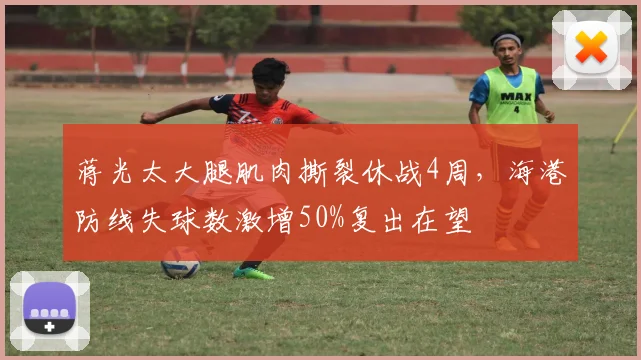 蒋光太大腿肌肉撕裂休战4周，海港防线失球数激增50%复出在望