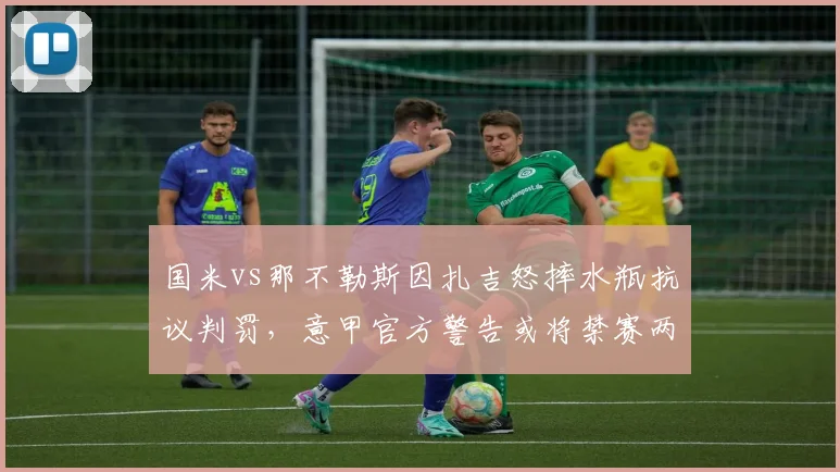 国米vs那不勒斯因扎吉怒摔水瓶抗议判罚，意甲官方警告或将禁赛两场