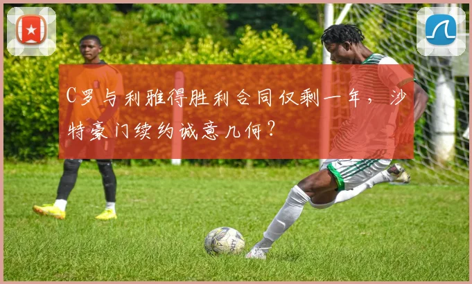 C罗与利雅得胜利合同仅剩一年，沙特豪门续约诚意几何？