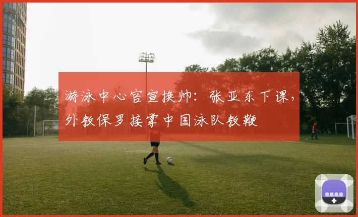 游泳中心官宣换帅：张亚东下课，外教保罗接掌中国泳队教鞭