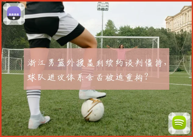 浙江男篮外援盖利续约谈判僵持，球队进攻体系会否被迫重构？