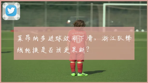 莱昂纳多进球效率下滑，浙江队锋线轮换是否该更果断？