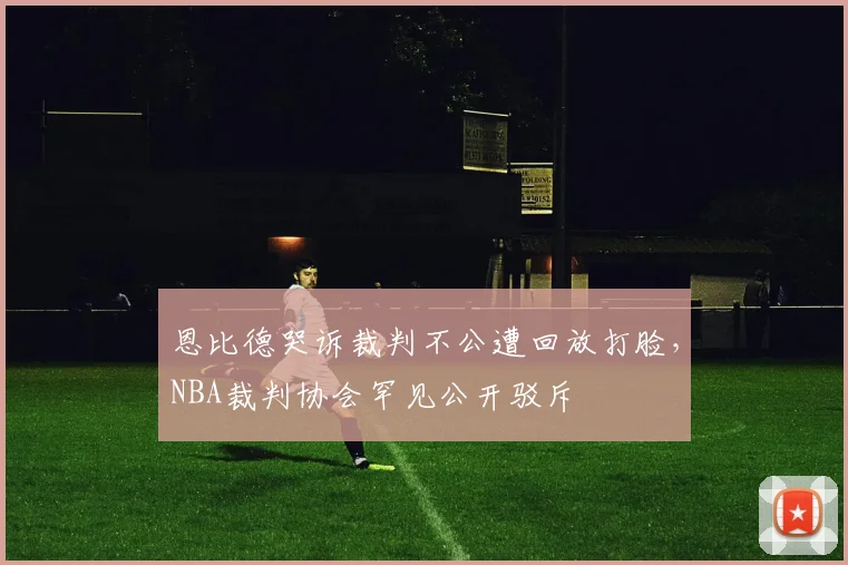 恩比德哭诉裁判不公遭回放打脸，NBA裁判协会罕见公开驳斥